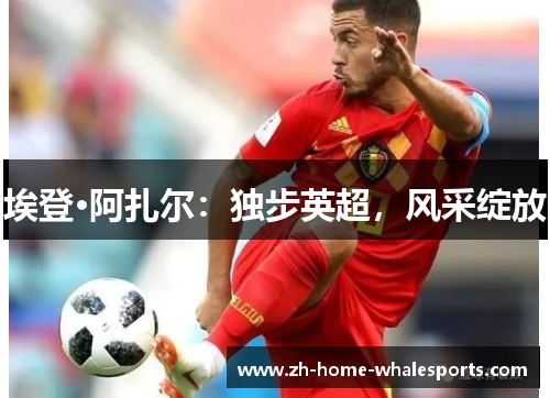 埃登·阿扎尔：独步英超，风采绽放