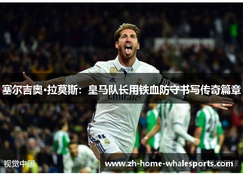 塞尔吉奥·拉莫斯：皇马队长用铁血防守书写传奇篇章