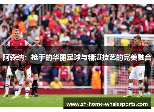阿森纳：枪手的华丽足球与精湛技艺的完美融合