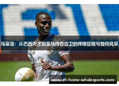马塞洛：从巴西天才到皇马传奇边卫的辉煌征程与独特风采