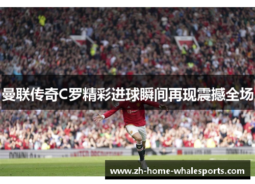 曼联传奇C罗精彩进球瞬间再现震撼全场